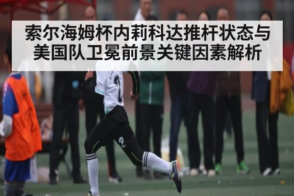 索尔海姆杯内莉科达推杆状态与美国队卫冕前景关键因素解析